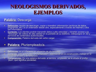 NEOLOGISMOS DERIVADOS, EJEMPLOS Palabra:  Descarga Definición:  Acción de descargar, copiar o transferir información (archivos de datos, programas, etc.) a un ordenador desde otro, especialmente a través de Internet u otra red informática. Contexto:   Los clientes podrán transmitir datos a alta velocidad, y tendrán acceso a la *descarga* de vídeos de alta calidad en la pantalla de su teléfono, videojuegos en 3D y servicios de contenidos audiovisuales . Composición:  Palabra derivada del verbo cargar. Palabra:   Pluriempleado/a. Definición : m. y f. Persona en situación de pluriempleo. Contexto :  este señor está *pluriempleado* , además de en la construcción, trabaja en la tienda de al lado y de fontanero Composición:  Es una palabra derivada: al término ´empleado` se le añade el prefijo ´pluri-, que significa pluralidad. 