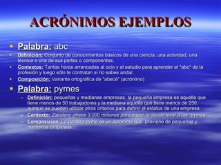 ACRÓNIMOS EJEMPLOS Palabra:  abc  Definición:  Conjunto de conocimientos básicos de una ciencia, una actividad, una técnica o una de sus partes o componentes. Contextos:  Tantas horas arrancadas al ocio y al estudio para aprender el *abc* de la profesión y luego sólo te contratan si no sabes andar.  Composición:  Variante ortográfica de "abecé" (acrónimo) Palabra:  pymes Definición:   pequeñas y medianas empresas, la pequeña empresa es aquella que tiene menos de 50 trabajadores y la mediana aquella que tiene menos de 250, aunque se pueden utilizar otros criterios para definir el estatus de una empresa. Contexto:   Zapatero ofrece 3.000 millones para pagar la deuda local a las *pymes* Composición:  La palabra pyme es un acrónimo que  proviene de pequeñas y medianas empresas. 