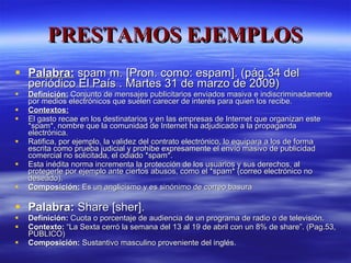 PRESTAMOS EJEMPLOS Palabra:  spam m. [Pron. como: espam]. (pág.34 del periódico El País . Martes 31 de marzo de 2009) Definición:  Conjunto de mensajes publicitarios enviados masiva e indiscriminadamente por medios electrónicos que suelen carecer de interés para quien los recibe. Contextos: El gasto recae en los destinatarios y en las empresas de Internet que organizan este *spam*, nombre que la comunidad de Internet ha adjudicado a la propaganda electrónica.  Ratifica, por ejemplo, la validez del contrato electrónico, lo equipara a los de forma escrita como prueba judicial y prohíbe expresamente el envío masivo de publicidad comercial no solicitada, el odiado *spam*. Esta inédita norma incrementa la protección de los usuarios y sus derechos, al protegerle por ejemplo ante ciertos abusos, como el *spam* (correo electrónico no deseado).  Composición:  Es un anglicismo y es sinónimo de correo basura Palabra:  Share [sher]. Definición:  Cuota o porcentaje de audiencia de un programa de radio o de televisión.  Contexto:  “La Sexta cerró la semana del 13 al 19 de abril con un 8% de share”. (Pag.53, PÚBLICO) Composición:  Sustantivo masculino proveniente del inglés. 