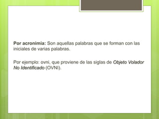 Por acronimia: Son aquellas palabras que se forman con las
iniciales de varias palabras.
Por ejemplo: ovni, que proviene de las siglas de Objeto Volador
No Identificado (OVNI).
 