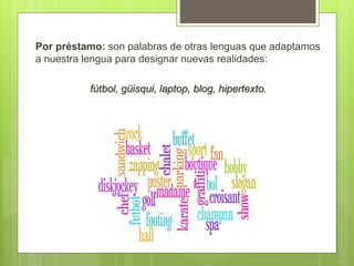 Por préstamo: son palabras de otras lenguas que adaptamos
a nuestra lengua para designar nuevas realidades:
fútbol, güisqui, laptop, blog, hipertexto.
 