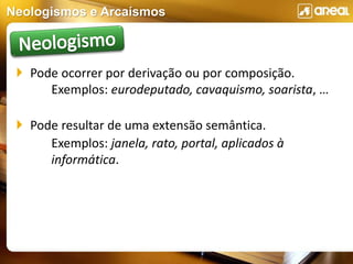 Neologismos e Arcaísmos
 Pode ocorrer por derivação ou por composição.
Exemplos: eurodeputado, cavaquismo, soarista, …
 Pode resultar de uma extensão semântica.
Exemplos: janela, rato, portal, aplicados à
informática.
 