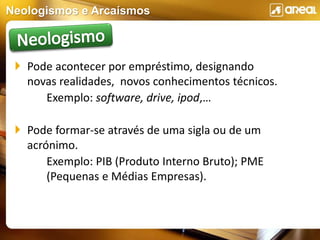 Neologismos e Arcaísmos
 Pode acontecer por empréstimo, designando
novas realidades, novos conhecimentos técnicos.
Exemplo: software, drive, ipod,…
 Pode formar-se através de uma sigla ou de um
acrónimo.
Exemplo: PIB (Produto Interno Bruto); PME
(Pequenas e Médias Empresas).
 