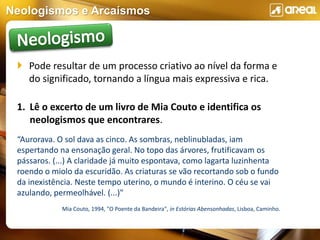 Neologismos e Arcaísmos
 Pode resultar de um processo criativo ao nível da forma e
do significado, tornando a língua mais expressiva e rica.
1. Lê o excerto de um livro de Mia Couto e identifica os
neologismos que encontrares.
“Aurorava. O sol dava as cinco. As sombras, neblinubladas, iam
espertando na ensonação geral. No topo das árvores, frutificavam os
pássaros. (...) A claridade já muito espontava, como lagarta luzinhenta
roendo o miolo da escuridão. As criaturas se vão recortando sob o fundo
da inexistência. Neste tempo uterino, o mundo é interino. O céu se vai
azulando, permeolhável. (...)"
Mia Couto, 1994, "O Poente da Bandeira", in Estórias Abensonhadas, Lisboa, Caminho.
 