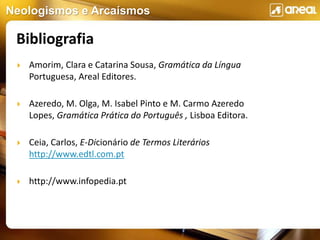 Neologismos e Arcaísmos
 Amorim, Clara e Catarina Sousa, Gramática da Língua
Portuguesa, Areal Editores.
 Azeredo, M. Olga, M. Isabel Pinto e M. Carmo Azeredo
Lopes, Gramática Prática do Português , Lisboa Editora.
 Ceia, Carlos, E-Dicionário de Termos Literários
http://www.edtl.com.pt
 http://www.infopedia.pt
Bibliografia
 