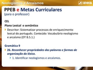 Neologismos e Arcaísmos
CEL
Plano Lexical e semântico
 Descritor: Sistematizar processos de enriquecimento
lexical do português. Conteúdo: Vocabulário neologismo
e arcaísmo (DT B.5.1.)
Gramática 9
 26. Reconhecer propriedades das palavras e formas de
organização do léxico.
 1. Identificar neologismos e arcaísmos.
PPEB e Metas Curriculares
(para o professor)
 