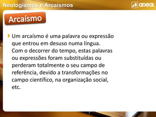 Neologismos e Arcaísmos
 Um arcaísmo é uma palavra ou expressão
que entrou em desuso numa língua.
Com o decorrer do tempo, estas palavras
ou expressões foram substituídas ou
perderam totalmente o seu campo de
referência, devido a transformações no
campo científico, na organização social,
etc.
 