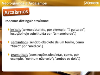 Neologismos e Arcaísmos
Podemos distinguir arcaísmos:
 lexicais (termo obsoleto, por exemplo: “à guisa de”,
locução hoje substituída por “à maneira de”.)
 semânticos (sentido obsoleto de um termo, como
“físico” por “médico”.)
 gramaticais (construções obsoletas, como, por
exemplo, “nenhum não veio”; “ambos os dois”.)
 