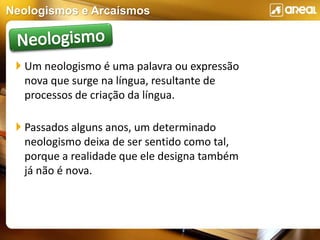 Neologismos e Arcaísmos
 Um neologismo é uma palavra ou expressão
nova que surge na língua, resultante de
processos de criação da língua.
 Passados alguns anos, um determinado
neologismo deixa de ser sentido como tal,
porque a realidade que ele designa também
já não é nova.
 