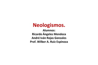 Neologismos.
          Alumnos:
 Ricardo Ángeles Mendoza
 André Iván Rojas Gonzales
Prof. Wilber A. Ruiz Espinoza
 