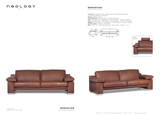 3 seater sofa
Leather: Poney Grain de café
M A N H AT TA N
d e s i g n B e r n a r d M a s s o t
S h o w r o o m 7 8 b o u l e v a r d B e a u m a r c h a i s 7 5 0 1 1 P a r i s - w w w . n e o l o g y . t m . f r
M A N H AT TA N
d e s i g n B e r n a r d M a s s o t
Framework : Solid beech wood, oriented strand panels (OSB) and fiber panels,
covered with polyether foam 20kg/m3
Sprung : Steel bow springs
Feet and finishing : Varnished beech or brushed stainless feet
Seat : Polyurethane foam - High Resiliency - Density 50kg/m3
- polyester wadding
Back : Polyurethane foam - High Resiliency - Density 26kg/m3
- feather and foam flakes
Headrest : Polyurethane foam - High Resiliency - Density 26kg/m3
- polyester wadding
Armrest cushions : Feather and foam flakes
Beds : 140 x 190 - 3 folds slates mechanism - Bultex mattress - Thickness : 6 cm
96
54
175 - 205 - 240
76
42
Option:
Headrest
 