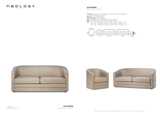 2 seater sofa
Leather: Toledo Mocca
S AT U R N E
d e s i g n S t u d i o N e o l o g y
S h o w r o o m 7 8 b o u l e v a r d B e a u m a r c h a i s 7 5 0 1 1 P a r i s - w w w . n e o l o g y . t m . f r
S AT U R N E
d e s i g n S t u d i o N e o l o g y
Framework : Solid beech wood, oriented strand panels (OSB) and fiber panels,
covered with polyether foam 20kg/m3
Sprung : Seat : Steel bow springs
Feet and finishing : Polyethylene feet
Seat : Polyurethane foam - High Resiliency - Density 35kg/m3
Back : Polyurethane foam - High Resiliency - Density 30kg/m3
Beds : 90 x 190 - 3 folds slates mechanism - Bultex mattress - Thickness : 6 cm
120 x 190 - 3 folds slates mechanism - Bultex mattress - Thickness : 6 cm
140 x 190 - 3 folds slates mechanism - Bultex mattress - Thickness : 6 cm
F73/C79
F53/C56
70 130 - 160 180 52x58
71
40
43
 