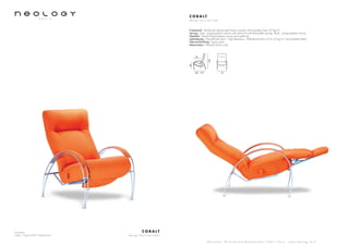 Armchair
Fabric: Fame 63077 Mandarine
C O B A LT
d e s i g n P e r c i v a l L a f e r
S h o w r o o m 7 8 b o u l e v a r d B e a u m a r c h a i s 7 5 0 1 1 P a r i s - w w w . n e o l o g y . t m . f r
C O B A LT
d e s i g n P e r c i v a l L a f e r
Framework : Reinforced tubular steel frame covered with polyether foam 20 kg/m3
Sprung : Seat : polypropylene canvas with steel rail and helicoïdally springs. Back : polypropylene canvas
Headrest : Glued Polypropylene canvas and webbing
Upholstering : Polyurethane foam - High Resiliency - Multi-density from 23 to 35 kg/m3
and polyester fibers
Feet and finishing : Epoxy paint
Motorization : Manuel version only
74
102
46
80 - 170
47
 