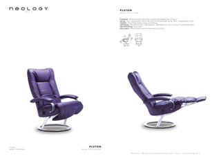 Armchair
Leather: Toledo Merlin
P L U T O N
d e s i g n P e r c i v a l L a f e r
S h o w r o o m 7 8 b o u l e v a r d B e a u m a r c h a i s 7 5 0 1 1 P a r i s - w w w . n e o l o g y . t m . f r
P L U T O N
d e s i g n P e r c i v a l L a f e r
Framework : Reinforced tubular steel frame covered with polyether foam 20 kg/m3
Sprung : Seat : polypropylene canvas with steel rail and helicoïdally springs. Back : polypropylene canvas
Headrest : Glued Polypropylene canvas and webbing
Upholstering : Polyurethane foam - High Resiliency - Multi-density from 23 to 35 kg/m3
and polyester fibers
Feet and finishing : Epoxy paint
Motorization : Manuel version and motorized version (3 motors)
80 - 170 74
104
48
47
 