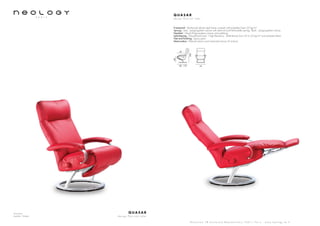 Armchair
Leather: Toledo
Q U A S A R
d e s i g n P e r c i v a l L a f e r
S h o w r o o m 7 8 b o u l e v a r d B e a u m a r c h a i s 7 5 0 1 1 P a r i s - w w w . n e o l o g y . t m . f r
Q U A S A R
d e s i g n P e r c i v a l L a f e r
Framework : Reinforced tubular steel frame covered with polyether foam 20 kg/m3
Sprung : Seat : polypropylene canvas with steel rail and helicoïdally springs. Back : polypropylene canvas
Headrest : Glued Polypropylene canvas and webbing
Upholstering : Polyurethane foam - High Resiliency - Multi-density from 23 to 35 kg/m3
and polyester fibers
Feet and finishing : Epoxy paint
Motorization : Manuel version and motorized version (3 motors)
80 - 170
47
76
104
48
 