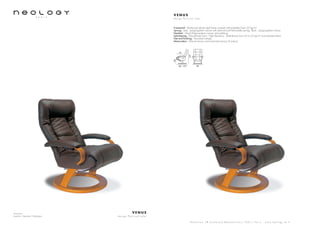 Armchair
Leather: Nevada Châtaigne
V E N U S
d e s i g n P e r c i v a l L a f e r
S h o w r o o m 7 8 b o u l e v a r d B e a u m a r c h a i s 7 5 0 1 1 P a r i s - w w w . n e o l o g y . t m . f r
V E N U S
d e s i g n P e r c i v a l L a f e r
Framework : Reinforced tubular steel frame covered with polyether foam 20 kg/m3
Sprung : Seat : polypropylene canvas with steel rail and helicoïdally springs. Back : polypropylene canvas
Headrest : Glued Polypropylene canvas and webbing
Upholstering : Polyurethane foam - High Resiliency - Multi-density from 23 to 35 kg/m3
and polyester fibers
Feet and finishing : Varnished multiply
Motorization : Manuel version and motorized version (3 motors)
80 - 170 82
107
48
47
 