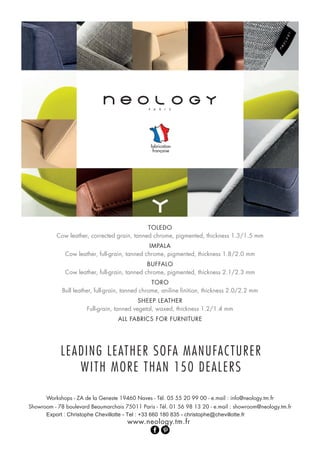 TOLEDO
Cow leather, corrected grain, tanned chrome, pigmented, thickness 1.3/1.5 mm
IMPALA
Cow leather, full-grain, tanned chrome, pigmented, thickness 1.8/2.0 mm
BUFFALO
Cow leather, full-grain, tanned chrome, pigmented, thickness 2.1/2.3 mm
TORO
Bull leather, full-grain, tanned chrome, aniline finition, thickness 2.0/2.2 mm
SHEEP LEATHER
Full-grain, tanned vegetal, waxed, thickness 1.2/1.4 mm
ALL FABRICS FOR FURNITURE
Workshops - ZA de la Geneste 19460 Naves - Tél. 05 55 20 99 00 - e.mail : info@neology.tm.fr
Showroom - 78 boulevard Beaumarchais 75011 Paris - Tél. 01 56 98 13 20 - e.mail : showroom@neology
Export christophe@chevillotte.fr-835180660+33:Tel-ChevillotteChristophe:
.tm.fr
www.neology.tm.fr
LEADING LEATHER SOFA MANUFACTURER
WITH MORE THAN 150 DEALERS
 