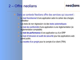 2 – Offre neolians Dans ce contexte Neolians offre des services qui couvrent : Le  test fonctionnel  d’une application selon le cahier des charges utilisateur Les  tests de non régression   via des  tests automatiques Le  test de conformité  d’une application à une réglementation (ie: réglementation comptable) Le  test de performance  d’une application ou d’un ERP Le  test d’intrusion   et audit de sécurité  pour les applications web grand public. La  recette d’un projet  pour le compte d’un client (TRA) 
