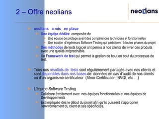 2 – Offre neolians neolians  a mis  en place Une équipe   dédiée   composée de Une équipe de pilotage ayant des compétences techniques et fonctionnelles Une équipe  d’ingénieurs Software Testing qui participent  à toutes phases du projet  Des méthodes  de tests logiciel ont permis à nos clients de livrer des produits  avec une qualité irréprochable. Un  Framework de test  qui permet la gestion de bout en bout du processus de test. Tous nos  résultats de  tests  sont régulièrement partagés avec nos clients et sont  disponibles dans nos bases  de  données en cas d’audit de nos clients ou d’un organisme certificateur  (Afnor Certification, BVQI, etc …) L’équipe Software Testing  Collabore étroitement avec  nos équipes fonctionnelles et nos équipes de Développements  Est impliquée dès le début du projet afin qu’ils puissent s’approprier l’environnement du client et ses spécificités.  