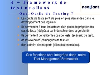 4 – Framework de test neolians   Quel Outils de Testing ? Les outils de tests sont de plus en plus demandés dans le développement des logiciels.  Ils permettent à tous les acteurs d'un projet de préparer des cas de tests (rédigés à partir du cahier de charge client),  Ils permettent de valider les cas de tests  (scénario de test),  de les exécuter (campagnes de test) et  d'en extraire des rapports (bilan des anomalies).  Ces fonctions sont intégrées dans  notre Test Management Framework 
