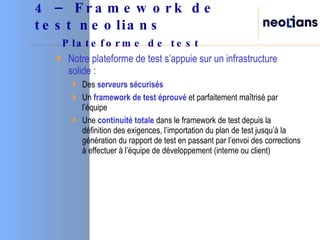 Notre plateforme de test s’appuie sur un infrastructure solide : Des  serveurs sécurisés   Un  framework de test éprouvé  et parfaitement maîtrisé par l’équipe Une  continuité totale  dans le framework de test depuis la définition des exigences, l’importation du plan de test jusqu’à la génération du rapport de test en passant par l’envoi des corrections à effectuer à l’équipe de développement (interne ou client) 4 – Framework de test neolians   Plateforme de test 