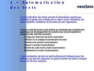 L’automatisation des tests permet d’automatiser autant que possible et après une analyse de la valeur (coût / bénéfice), les tests répétitifs, fastidieux et les tests de non régression. C’est une activité de test à part entière qui nécessite des compétences spécifiques de développement de scripts et qui est principalement composée des activités suivantes : Cadrage pour déterminer les tests à automatiser Définition d’une stratégie d'automatisation des tests Définition de la solution d'automatisation Déployer la solution d'automatisation Maintien des outils et des scripts d'automatisation Etablissement d’un bilan d’automatisation  L’automatisation de test est particulièrement indiquée pour les éditeurs qui doivent repasser un grand nombre de tests à chaque évolution de leur solution. 4 – Automatisation des tests 