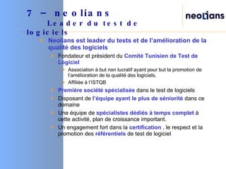 Neolians est leader du tests et de l’amélioration de la qualité des logiciels Fondateur et président du  Comité Tunisien de Test de Logiciel Association à but non lucratif ayant pour but la promotion de l’amélioration de la qualité des logiciels.  Affiliée à l’ISTQB Première société spécialisée  dans le test de logiciels Disposant de  l’équipe ayant le plus de séniorité  dans ce domaine Une équipe de  spécialistes dédiés à temps complet  à cette activité, plan de croissance important. Un engagement fort dans la  certification  , le respect et la promotion des  référentiels  de test de logiciel 7 – neolians     Leader du test de logiciels  