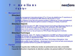 Management Directeur : 15 ans de management international dans l’IT et 10 ans de plateformes IT nearshore et créateur du centre de compétences IBM offshore HR Access a Tunis Fondateur d’Atlasys (l’une des plus grande société IT offshore en Tunisie (actuellement plus  de 400 pers) et de Naxans après la cession d’Atlasys à Fidelity Investment Directeur Adjoint: 10 ans d’expériences dans l’IT: IBM, Orange Support Consulting et Business Objects et mise en place de systèmes qualité ayant obtenu la certfication ISO 9001/2000. Mise en place d’une solution offshore (Paris-Bangalore) de testing pour BO  Gestion de projet basé sur les principes du PMI (Project Management Institute). Directeur Technique 13 ans d’expérience  dans  l’IT. Testeur d’application à la BNP puis Responsable qualité de différents modules de la suite Buisness Objects et création d’une équipe de tests automatiques au sein du département R&D. Mise en place et gestion des équipes de test Ness Technology à Bangalore, Inde  Responsable qualité Augeo Software , développement d’une suite de tests automatiques garantissant quotidiennement la qualité de l’application Equipe   : Recrutement auprès des meilleures écoles et partenariat avec des universités Capacité d’attraction importante et attention portée à la personnalité et Formation  7 – neolians     équipe 