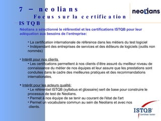 7 – neolians     Focus sur la certification ISTQB Néolians a sélectionné le référentiel et les certifications ISTQB pour leur adéquation aux besoins de l’entreprise: La certification internationale de référence dans les métiers du test logiciel Indépendant des entreprises de services et des éditeurs de logiciels (outils non nommés) Intérêt pour nos clients  Les certifications permettent à nos clients d’être assuré du meilleur niveau de connaissance du métier de nos équipes et leur assure que les prestations sont conduites dans le cadre des meilleures pratiques et des recommandations internationales.  Intérêt pour les acteurs qualité: Le référentiel ISTQB (syllabus et glossaire) sert de base pour construire le processus de test de Neolians. Permet à nos équipe de se tenir au courant de l'état de l'art Permet un vocabulaire commun au sein de Neolians et avec nos clients. 