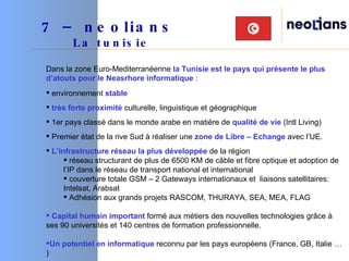 Dans la zone Euro-Mediterranéenne  la Tunisie est le pays qui présente le plus d’atouts pour le Neasrhore informatique  : environnement  stable   très forte proximité  culturelle, linguistique et géographique 1er pays classé dans le monde arabe en matière de  qualité de vie  (Intl Living) Premier état de la rive Sud à réaliser une  zone de Libre – Echange  avec l’UE. L’infrastructure réseau la plus développée  de la région réseau structurant de plus de 6500 KM de câble et fibre optique et adoption de l’IP dans le réseau de transport national et international couverture totale GSM – 2 Gateways internationaux et  liaisons satellitaires: Intelsat, Arabsat  Adhésion aux grands projets RASCOM, THURAYA, SEA, MEA, FLAG Capital humain important  formé aux métiers des nouvelles technologies grâce à ses 90 universités et 140 centres de formation professionnelle.  Un potentiel en informatique  reconnu par les pays européens (France, GB, Italie … ) 7 – neolians     La tunisie 