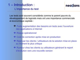 1 – Introduction :    L’importance du test Les tests sont souvent considérés comme le parent pauvre du développement de logiciels mais ont une importance commerciale et économique capitale : Forte augmentation des besoins en tests avec l’ouverture des applications à Internet Risque opérationnel Coût de correction après mise en production Rejet par les clients / utilisateurs de la solution mise en place au moment le plus critique Rumeur chez les clients ou utilisateurs générant le report d’évolution vers une nouvelle version   
