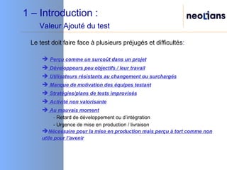 1 – Introduction :    Valeur Ajouté du test Le test doit faire face à plusieurs préjugés et difficultés : Perçu comme un surcoût dans un projet Développeurs peu objectifs / leur travail Utilisateurs résistants au changement ou surchargés Manque de motivation des équipes testant Stratégies/plans de tests improvisés Activité non valorisante Au mauvais moment -  Retard de développement ou d’intégration - Urgence de mise en production / livraison Nécessaire pour la mise en production mais perçu à tort comme non utile pour l’avenir 