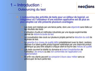 1 – Introduction :   Outsourcing du test L’outsourcing des activités de tests pour un éditeur de logiciel, un intégrateur ou l’utilisateur d’une solution applicative est de plus en plus adoptée car elle présente plusieurs avantages: Les tests sont réalisés par une tierce partie, donc une  objectivité  sans faille sur les résultats des tests L’utilisation d’outils et méthodes industriels par une équipe expérimentée permet de  réduire la durée de test La mutualisation des couts sur plusieurs projets permet la  réduction du coût  de la phase de test . La  garantie d’un niveau de qualité défini  préalablement avec le client. neolians dispose d’un label qualité produit logiciel matérialisé par une check-list produit générique qui peut être adapté à chaque client et fournir des  indices de qualité Les tests couvrent la totalité du domaine et  évitent l’insatisfaction  de l’utilisateur,  les erreurs  ou des  non conformités de l’application à la règlementation Et enfin nos clients peuvent  se consacrer à leurs cœur métier  sans se préoccuper de leurs partie test. 