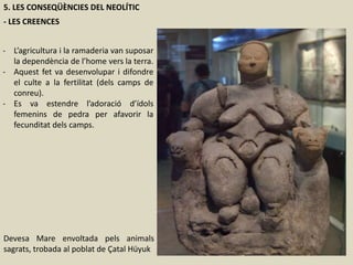 5. LES CONSEQÜÈNCIES DEL NEOLÍTIC
- LES CREENCES
- L’agricultura i la ramaderia van suposar
la dependència de l’home vers la terra.
- Aquest fet va desenvolupar i difondre
el culte a la fertilitat (dels camps de
conreu).
- Es va estendre l’adoració d’ídols
femenins de pedra per afavorir la
fecunditat dels camps.
Devesa Mare envoltada pels animals
sagrats, trobada al poblat de Çatal Hüyuk
 