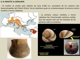 6. EL NEOLÍTIC A CATALUNYA
- El neolític va arribar pels voltants de l’any 4.500 a.C. procedent de les cultures més
desenvolupades del Pròxim Orient. Va ser aleshores quan es va desenvolupar la primera cultura
neolítica a terres catalanes.
- La primera cultura neolítica a terres
catalanes fou l’anomenada ceràmica cardial,
que rep aquest nom per les marques de les
petxines sobre la ceràmica.
 