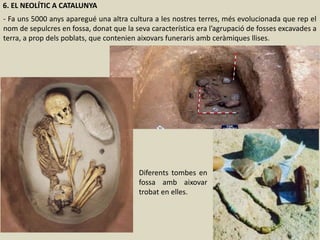 6. EL NEOLÍTIC A CATALUNYA
- Fa uns 5000 anys aparegué una altra cultura a les nostres terres, més evolucionada que rep el
nom de sepulcres en fossa, donat que la seva característica era l’agrupació de fosses excavades a
terra, a prop dels poblats, que contenien aixovars funeraris amb ceràmiques llises.
Diferents tombes en
fossa amb aixovar
trobat en elles.
 