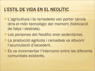 L’agricultura i la ramaderia van portar canvis dins el món tecnològic del moment (fabricació de falçs i destrals). Les persones del Neolític eren sedentàries. La producció agrícola i ramadera va afavorir l’acumulació d’excedent. Es va incrementar l’intercanvi entre les diferents comunitats existents. 