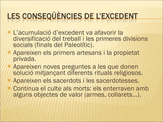 L’acumulació d’excedent va afavorir la diversificació del treball i les primeres divisions socials (finals del Paleolític). Apareixen els primers artesans i la propietat privada. Apareixen noves preguntes a les que donen solució mitjançant diferents rituals religiosos. Apareixen els sacerdots i les sacerdotesses. Continua el culte als morts: els enterraven amb alguns objectes de valor (armes, collarets...). 