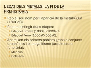 Rep el seu nom per l’aparició de la metal·lúrgia (1800aC). Podem distingir dues etapes: Edat del Bronze (1800aC-1000aC). Edat del Ferro (1000aC- 500aC). Apareixen els primers poblats grans o conjunts urbanístics i el megalitisme (arquitectura funerària): Menhirs. Dòlmens. 