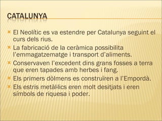 El Neolític es va estendre per Catalunya seguint el curs dels rius. La fabricació de la ceràmica possibilita l’emmagatzematge i transport d’aliments. Conservaven l’excedent dins grans fosses a terra que eren tapades amb herbes i fang. Els primers dòlmens es construïren a l’Empordà. Els estris metàl·lics eren molt desitjats i eren símbols de riquesa i poder. 
