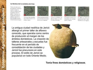 La antigua ciudad neolítica de Jericó albergó el primer taller de alfarero conocido, que operaba como centro de producción al margen de los ámbitos domésticos. La creación de talleres artesanales y escuelas fue frecuente en el período de consolidación de las ciudades y Jericó fue precursora en este proceso. El estilo de Jericó se popularizó en todo Oriente Medio. Tenía fines domésticos y religiosos . Economía: Agriculturas y ganadería 