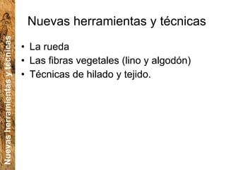 Nuevas herramientas y técnicas La rueda Las fibras vegetales (lino y algodón) Técnicas de hilado y tejido. Nuevas herramientas y técnicas 