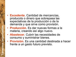 Excedente . Cantidad de mercancías, producots o dinero que sobrepasa las expectativas de la producción o de la demanda y que sirve como provisión. Producción .  Es dar nuevas formas a la materia, creando así algo nuevo. Abastecer .  Cubrir las necesidades de consumo y suministrar bienes. Provisión . Es una  cantidad destinada a hacer frente a un gasto futuro previsto. Términos importantes 