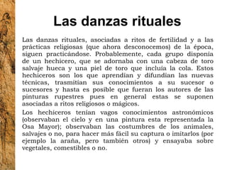 Las danzas rituales Las danzas rituales, asociadas a ritos de fertilidad y a las prácticas religiosas (que ahora desconocemos) de la época, siguen practicándose. Probablemente, cada grupo disponía de un hechicero, que se adornaba con una cabeza de toro salvaje hueca y una piel de toro que incluía la cola. Estos hechiceros son los que aprendían y difundían las nuevas técnicas, trasmitían sus conocimientos a su sucesor o sucesores y hasta es posible que fueran los autores de las pinturas rupestres pues en general estas se suponen asociadas a ritos religiosos o mágicos. Los hechiceros tenían vagos conocimientos astronómicos (observaban el cielo y en una pintura esta representada la Osa Mayor); observaban las costumbres de los animales, salvajes o no, para hacer más fácil su captura o imitarlos (por ejemplo la araña, pero también otros) y ensayaba sobre vegetales, comestibles o no. 