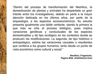 “ Dentro del proceso de transformación del Neolítico, la domesticación de plantas y animales ha despertado un gran interés entre los investigadores, debido en parte a la mayor atención dedicada en los últimos años, por parte de la arqueología, a los aspectos socioeconómicos. Su estudio presenta igualmente una doble vertiente, siendo la primera la que más se ciñe al proceso biológico, pues implica variaciones genéticas y conductuales de las especies domesticables y de tipo ecológico en los contextos donde se producen las modificaciones. La segunda, de tipo histórico o antropológico, estima las variaciones causales o resultantes que conlleva a los grupos humanos, tanto desde un punto de vista económico como cultural y social.” Neolítico. Fragmento. Pagina Web. ArteHistoria.Com 