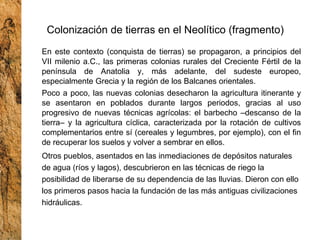 Colonización de tierras en el Neolítico (fragmento) En este contexto (conquista de tierras) se propagaron, a principios del VII milenio a.C., las primeras colonias rurales del Creciente Fértil de la península de Anatolia y, más adelante, del sudeste europeo, especialmente Grecia y la región de los Balcanes orientales. Poco a poco, las nuevas colonias desecharon la agricultura itinerante y se asentaron en poblados durante largos periodos, gracias al uso progresivo de nuevas técnicas agrícolas: el barbecho –descanso de la tierra– y la agricultura cíclica, caracterizada por la rotación de cultivos complementarios entre sí (cereales y legumbres, por ejemplo), con el fin de recuperar los suelos y volver a sembrar en ellos. Otros pueblos, asentados en las inmediaciones de depósitos naturales de agua (ríos y lagos), descubrieron en las técnicas de riego la posibilidad de liberarse de su dependencia de las lluvias. Dieron con ello los primeros pasos hacia la fundación de las más antiguas civilizaciones hidráulicas. 