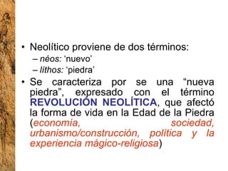 Neolítico proviene de dos términos: néos:  ‘nuevo’ líthos:  ‘piedra’  Se caracteriza por se una “nueva piedra”, expresado con el término  REVOLUCIÓN NEOLÍTICA , que afectó la forma de vida en la Edad de la Piedra ( economía, sociedad, urbanismo/construcción, política y la experiencia mágico-religiosa ) 