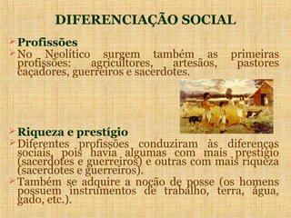 DIFERENCIAÇÃO SOCIAL
 Profissões
 No Neolítico    surgem também as          primeiras
 profissões:   agricultores,    artesãos,    pastores
 caçadores, guerreiros e sacerdotes.




 Riqueza e prestígio
 Diferentes profissões conduziram às diferenças
  sociais, pois havia algumas com mais prestígio
  (sacerdotes e guerreiros) e outras com mais riqueza
  (sacerdotes e guerreiros).
 Também se adquire a noção de posse (os homens
  possuem instrumentos de trabalho, terra, água,
  gado, etc.).
 