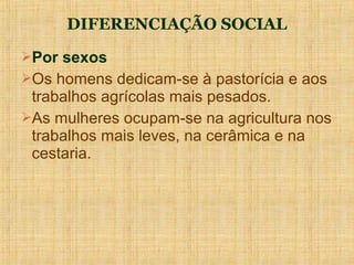 DIFERENCIAÇÃO SOCIAL
Por sexos
Os homens dedicam-se à pastorícia e aos
 trabalhos agrícolas mais pesados.
As mulheres ocupam-se na agricultura nos
 trabalhos mais leves, na cerâmica e na
 cestaria.
 
