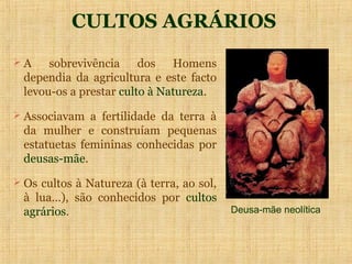 CULTOS AGRÁRIOS
A     sobrevivência dos Homens
  dependia da agricultura e este facto
  levou-os a prestar culto à Natureza.
 Associavam a fertilidade da terra à
  da mulher e construíam pequenas
  estatuetas femininas conhecidas por
  deusas-mãe.
 Os cultos à Natureza (à terra, ao sol,
  à lua…), são conhecidos por cultos
  agrários.                                Deusa-mãe neolítica
 